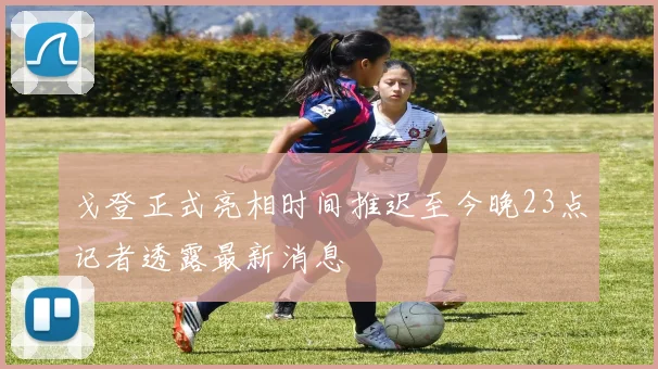 戈登正式亮相时间推迟至今晚23点记者透露最新消息