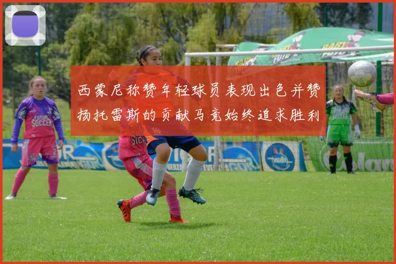 西蒙尼称赞年轻球员表现出色并赞扬托雷斯的贡献马竞始终追求胜利