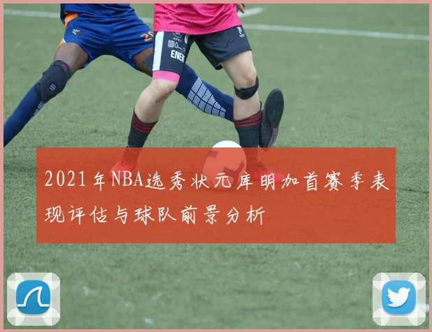 2021年NBA选秀状元库明加首赛季表现评估与球队前景分析
